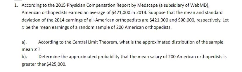 1. According to the 2015 Physician Compensation Report by Medscape (a subsidiary of WebMD),
American orthopedists earned an average of $421,000 in 2014. Suppose that the mean and standard
deviation of the 2014 earnings of all-American orthopedists are $421,000 and $90,000, respectively. Let
x be the mean earnings of a random sample of 200 American orthopedists.
a).
According to the Central Limit Theorem, what is the approximated distribution of the sample
mean X ?
b).
Determine the approximated probability that the mean salary of 200 American orthopedists is
greater than$425,000.
