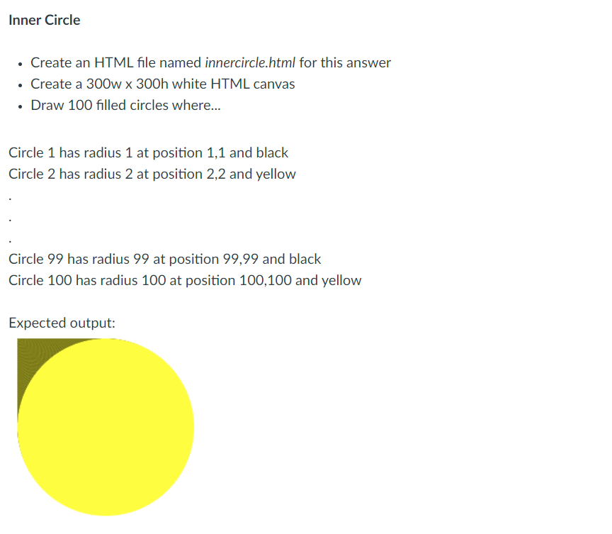 Inner Circle
• Create an HTML file named innercircle.html for this answer
• Create a 300w x 300h white HTML canvas
• Draw 100 filled circles where..
Circle 1 has radius 1 at position 1,1 and black
Circle 2 has radius 2 at position 2,2 and yellow
Circle 99 has radius 99 at position 99,99 and black
Circle 100 has radius 100 at position 100,100 and yellow
Expected output:
