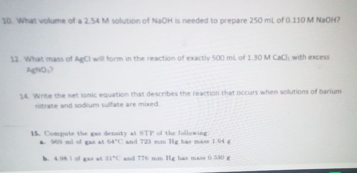 10. What volume of a 2.54 M solution of NaOH is needed to prepare 250 mL of 0.110 M NaOH?
12. What mass of AgCl will form in the reaction of exactly 500 mL of 1.30 M CaCl with excess
AgNO,?
14. Write the net ionic equation that describes the reaction that occurs when solutions of barium
nitrate and sodium sulfate are mixed.
15. Compute the gas density at STP of the following
.909 ml of gas at 64°C and 723 mm Hg haE mas 1 64
b. 4.98 1 of gas at 31 C and 776 mm Hg has mais 0.530 g
