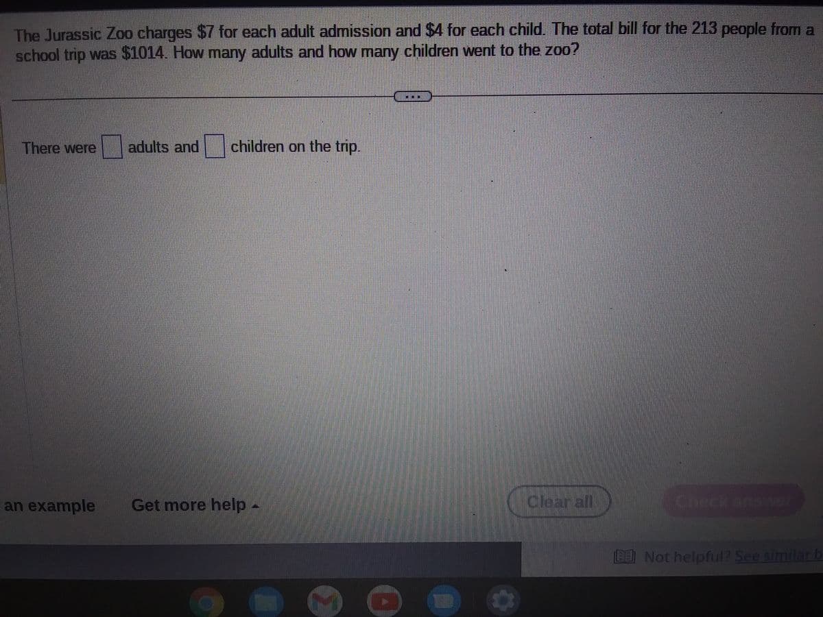 The Jurassic Zoo charges $7 for each adult admission and $4 for each child. The total bill for the 213 people from a
school trip was $1014. How many adults and how many children went to the zoo?
There were
adults and children on the trip.
an example Get more help -
Clear all
Not helpful? See similar b