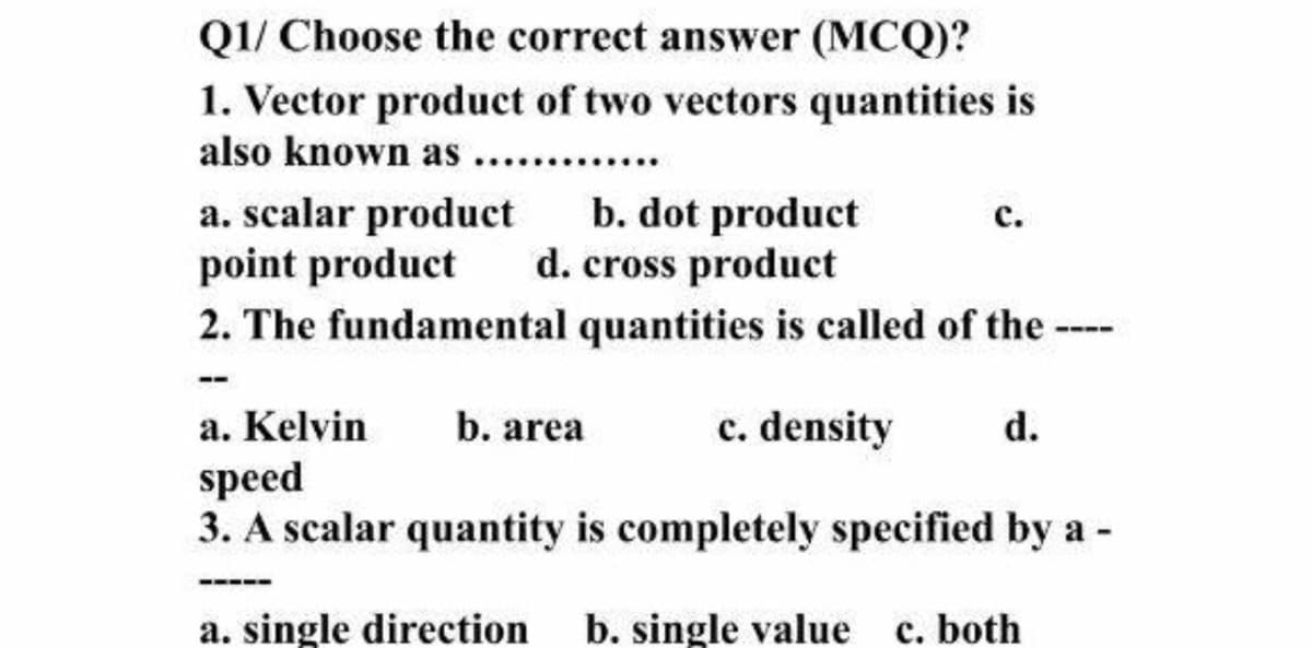Q1/ Choose the correct answer (MCQ)?
1. Vector product of two vectors quantities is
also known as . .
a. scalar product
point product
2. The fundamental quantities is called of the-
b. dot product
d. cross product
с.
a. Kelvin
b. area
c. density
d.
speed
3. A scalar quantity is completely specified by a -
a. single direction
b. single value c. both
