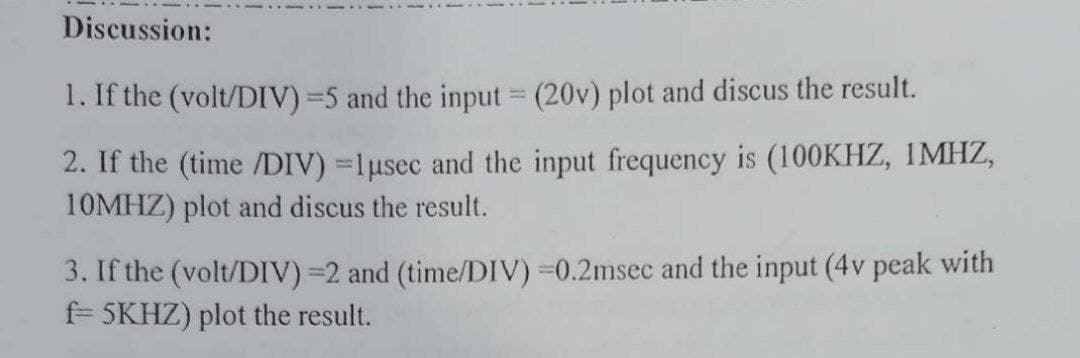 Discussion:
1. If the (volt/DIV)=5 and the input = (20v) plot and discus the result.
2. If the (time /DIV) =1usec and the input frequency is (100KHZ, 1MHZ,
10MHZ) plot and discus the result.
%3D
3. If the (volt/DIV) =2 and (time/DIV) 0.2msec and the input (4v peak with
f 5KHZ) plot the result.
