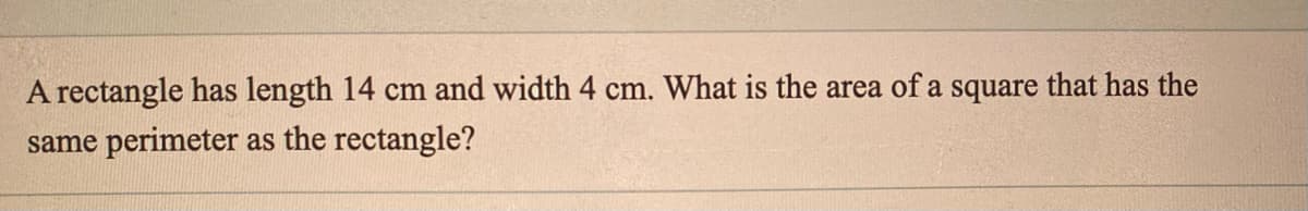 A rectangle has length 14 cm and width 4 cm. What is the area of a square that has the
same perimeter as the rectangle?
