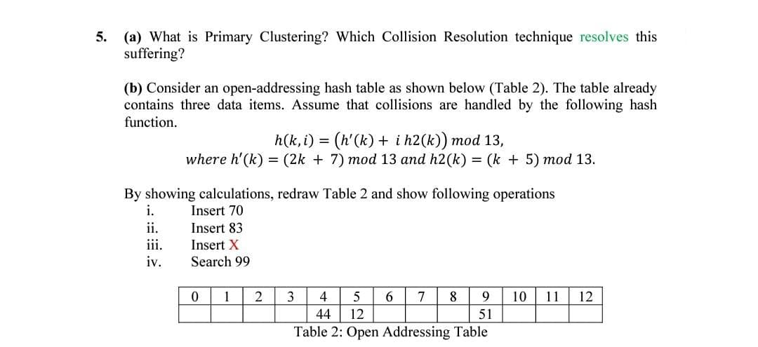 5. (a) What is Primary Clustering? Which Collision Resolution technique resolves this
suffering?
(b) Consider an open-addressing hash table as shown below (Table 2). The table already
contains three data items. Assume that collisions are handled by the following hash
function.
h(k, i) = (h'(k) + i h2(k)) mod 13,
(2k + 7) mod 13 and h2(k) = (k + 5) mod 13.
where h'(k)
By showing calculations, redraw Table 2 and show following operations
i.
Insert 70
ii.
Insert 83
ii.
Insert X
iv.
Search 99
1
2
3
4
5
7
8
10
11
12
44
12
51
Table 2: Open Addressing Table
