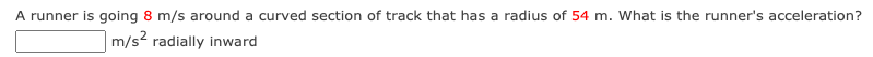 A runner is going 8 m/s around a curved section of track that has a radius of 54 m. What is the runner's acceleration?
m/s? radially inward
