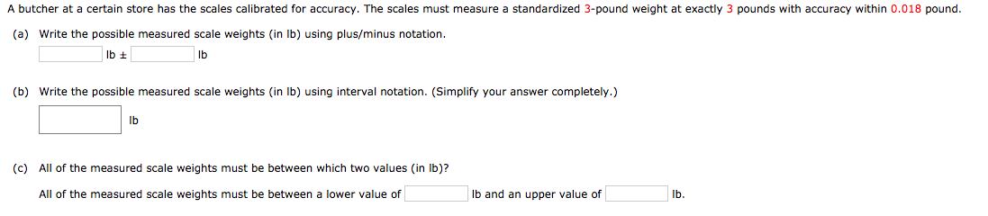 A butcher at a certain store has the scales calibrated for accuracy. The scales must measure a standardized 3-pound weight at exactly 3 pounds with accuracy within 0.018 pound.
(a) Write the possible measured scale weights (in Ib) using plus/minus notation.
Ib ±
Ib
(b) Write the possible measured scale weights (in Ib) using interval notation. (Simplify your answer completely.)
Ib
(c) All of the measured scale weights must be between which two values (in Ib)?
All of the measured scale weights must be between a lower value of
Ib and an upper value of
Ib.
