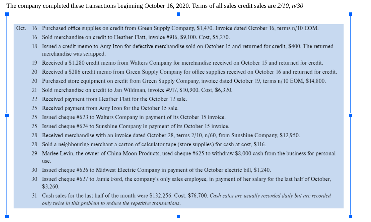 The company completed these transactions beginning October 16, 2020. Terms of all sales credit sales are 2/10, n/30
Oct. 16 Purchased office supplies on credit from Green Supply Company, $1,470. Invoice dated October 16, terms n/10 EOM.
16 Sold merchandise on credit to Heather Flatt, invoice #916, $9,100. Cost, $5,270.
18 Issued a credit memo to Amy Izon for defective merchandise sold on October 15 and returned for credit, $400. The returned
merchandise was scrapped.
19 Received a $1,280 credit memo from Walters Company for merchandise received on October 15 and returned for credit.
20 Received a $286 credit memo from Green Supply Company for office supplies received on October 16 and returned for credit.
20 Purchased store equipment on credit from Green Supply Company, invoice dated October 19, terms n/10 EOM, $14,800.
21 Sold merchandise on credit to Jan Wildman, invoice # 917, $10,900. Cost, $6,320.
22 Received payment from Heather Flatt for the October 12 sale.
25 Received payment from Amy Izon for the October 15 sale.
25 Issued cheque # 623 to Walters Company in payment of its October 15 invoice.
25 Issued cheque #624 to Sunshine Company in payment of its October 15 invoice.
28 Received merchandise with an invoice dated October 28, terms 2/10, n/60, from Sunshine Company, $12,950.
28
Sold a neighbouring merchant a carton of calculator tape (store supplies) for cash at cost, $116.
29 Marlee Levin, the owner of China Moon Products, used cheque # 625 to withdraw $8,000 cash from the business for personal
use.
30 Issued cheque #626 to Midwest Electric Company in payment of the October electric bill, $1,240.
30 Issued cheque #627 to Jamie Ford, the company's only sales employee, in payment of her salary for the last half of October,
$3,260.
31 Cash sales for the last half of the month were $132,256. Cost, $76,700. Cash sales are usually recorded daily but are recorded
only twice in this problem to reduce the repetitive transactions.