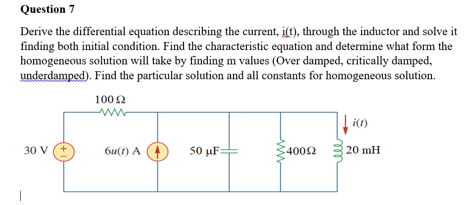 Question 7
Derive the differential equation describing the current, i(t), through the inductor and solve it
finding both initial condition. Find the characteristic equation and determine what form the
homogeneous solution will take by finding m values (Over damped, critically damped,
underdamped). Find the particular solution and all constants for homogeneous solution.
100 2
|i(t)
30 V (+
би(() А
50 µF=
C4002
20 mH
|
