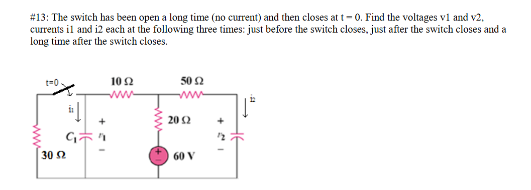 #13: The switch has been open a long time (no current) and then closes at t= 0. Find the voltages vl and v2,
currents il and i2 each at the following three times: just before the switch closes, just after the switch closes and a
long time after the switch closes.
10 2
50 Ω
t=0
ww
i2
+
20 Ω
+
30 2
60 V
ww
