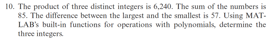 10. The product of three distinct integers is 6,240. The sum of the numbers is
85. The difference between the largest and the smallest is 57. Using MAT-
LAB's built-in functions for operations with polynomials, determine the
three integers.
