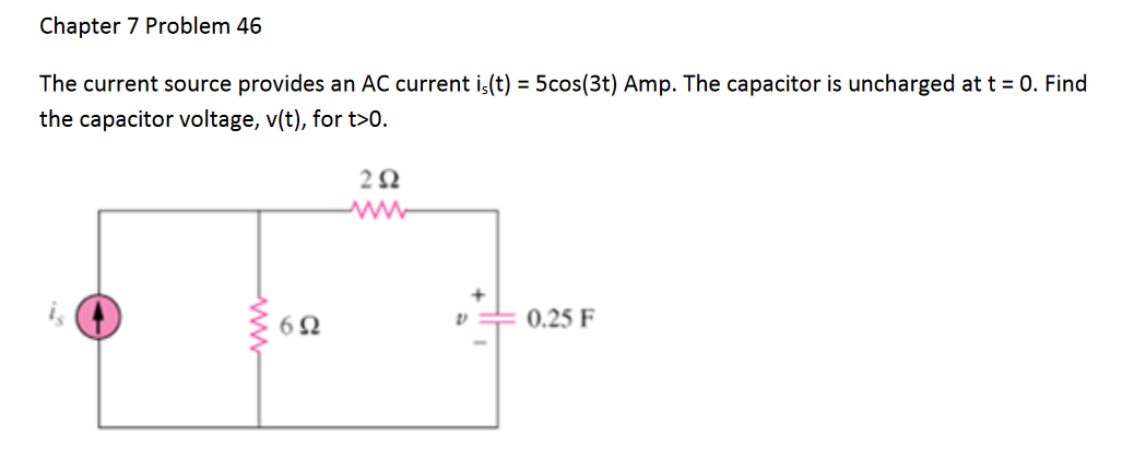 Chapter 7 Problem 46
The current source provides an AC current is(t) = 5cos(3t) Amp. The capacitor is uncharged at t = 0. Find
the capacitor voltage, v(t), for t>0.
is
0.25 F
