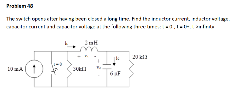 Problem 48
The switch opens after having been closed a long time. Find the inductor current, inductor voltage,
capacitor current and capacitor voltage at the following three times: t = 0-, t = 0+, t->infinity
2 mH
+ V.
20 k2
t = 0
10 mA
Ve
6 µF
