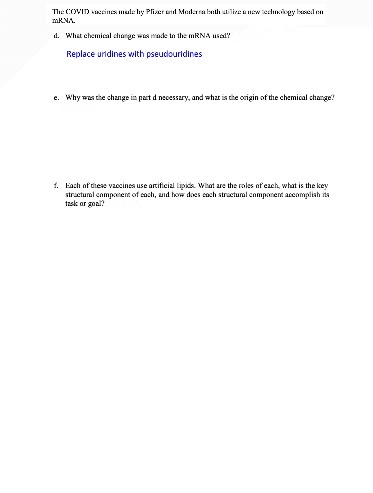 The COVID vaccines made by Pfizer and Moderna both utilize a new technology based on
mRNA.
d. What chemical change was made to the mRNA used?
Replace uridines with pseudouridines
e. Why was the change in part d necessary, and what is the origin of the chemical change?
f. Each of these vaccines use artificial lipids. What are the roles of each, what is the key
structural component of each, and how does each structural component accomplish its
task or goal?