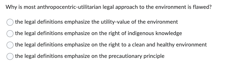 Why is most anthropocentric-utilitarian legal approach to the environment is flawed?
the legal definitions emphasize the utility-value of the environment
the legal definitions emphasize on the right of indigenous knowledge
the legal definitions emphasize on the right to a clean and healthy environment
the legal definitions emphasize on the precautionary principle