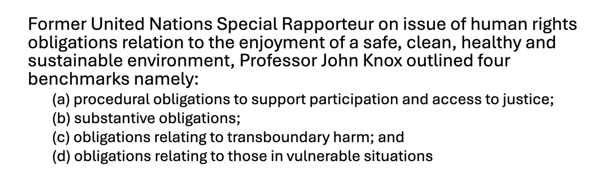 Former United Nations Special Rapporteur on issue of human rights
obligations relation to the enjoyment of a safe, clean, healthy and
sustainable environment, Professor John Knox outlined four
benchmarks namely:
(a) procedural obligations to support participation and access to justice;
(b) substantive obligations;
(c) obligations relating to transboundary harm; and
(d) obligations relating to those in vulnerable situations
