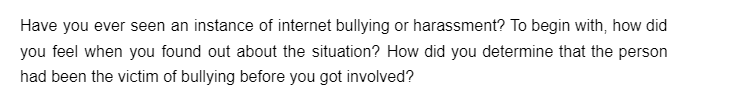 Have you ever seen an instance of internet bullying or harassment? To begin with, how did
you feel when you found out about the situation? How did you determine that the person
had been the victim of bullying before you got involved?
