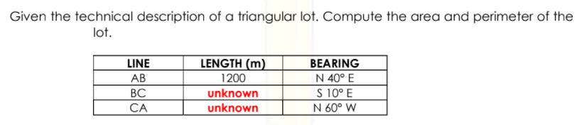 Given the technical description of a triangular lot. Compute the area and perimeter of the
lot.
LINE
LENGTH (m)
BEARING
N 40° E
S 10° E
N 60° W
АВ
1200
ВС
unknown
unknown
CA
