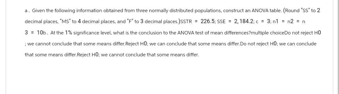 a. Given the following information obtained from three normally distributed populations, construct an ANOVA table. (Round "SS" to 2
decimal places, "MS" to 4 decimal places, and "F" to 3 decimal places.)SSTR = 226.5; SSE = 2, 184.2; c = 3; n1 = n2 = n
3 = 10b. At the 1% significance level, what is the conclusion to the ANOVA test of mean differences?multiple choiceDo not reject HO
; we cannot conclude that some means differ.Reject HO; we can conclude that some means differ. Do not reject HO; we can conclude
that some means differ. Reject HO; we cannot conclude that some means differ.