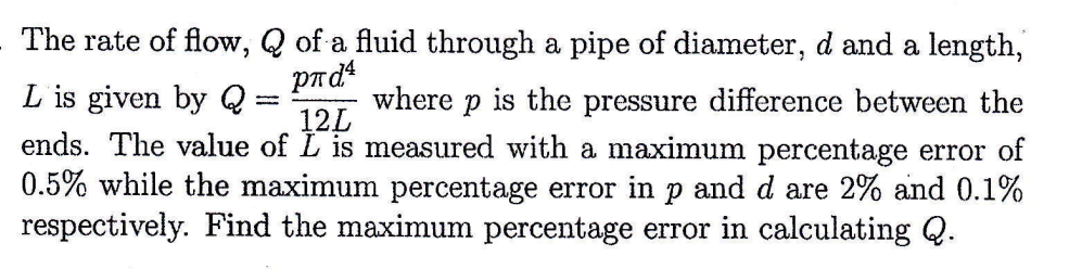 The rate of flow, Q of a fluid through a pipe of diameter, d and a length,
pлd¹
12L
L is given by Q: where p is the pressure difference between the
ends. The value of Lis measured with a maximum percentage error of
0.5% while the maximum percentage error in p and d are 2% and 0.1%
respectively. Find the maximum percentage error in calculating Q.