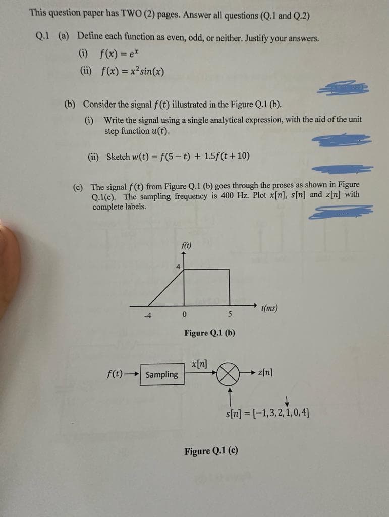This question paper has TWO (2) pages. Answer all questions (Q.1 and Q.2)
Q.1 (a) Define each function as even, odd, or neither. Justify your answers.
(i) f(x) = ex
(ii) f(x) = x² sin(x)
(b) Consider the signal f(t) illustrated in the Figure Q.1 (b).
(i) Write the signal using a single analytical expression, with the aid of the unit
step function u(t).
(ii) Sketch w(t) = f(5-t) + 1.5f(t + 10)
(c) The signal f(t) from Figure Q.1 (b) goes through the proses as shown in Figure
Q.1(c). The sampling frequency is 400 Hz. Plot x[n], s[n] and z[n] with
complete labels.
-4
f(t) Sampling
f(t)
0
5
Figure Q.1 (b)
x[n]
t(ms)
Figure Q.1 (c)
→z[n]
↓
s[n] = [-1,3,2,1,0,4]
