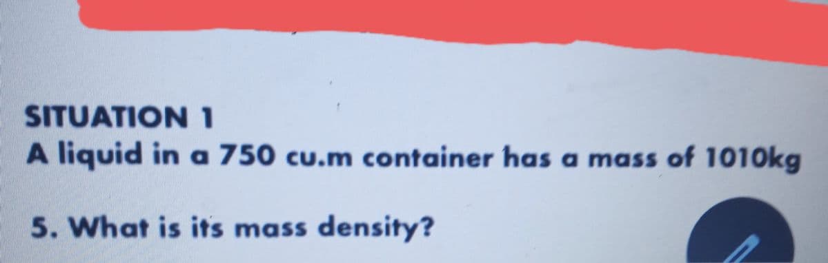 SITUATION 1
A liquid in a 750 cu.m container has a mass of 1010kg
5. What is its mass density?
