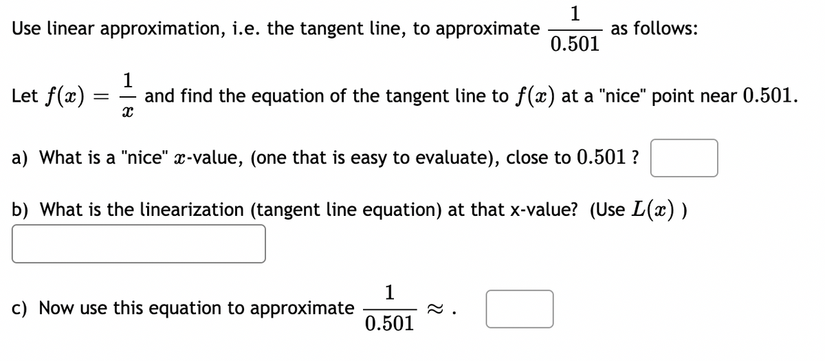 Use linear approximation, i.e. the tangent line, to approximate
Let f(x)
-
X
1
and find the equation of the tangent line to f(x) at a "nice" point near 0.501.
1
0.501
c) Now use this equation to approximate
as follows:
a) What is a "nice" x-value, (one that is easy to evaluate), close to 0.501 ?
b) What is the linearization (tangent line equation) at that x-value? (Use L(x) )
1
0.501