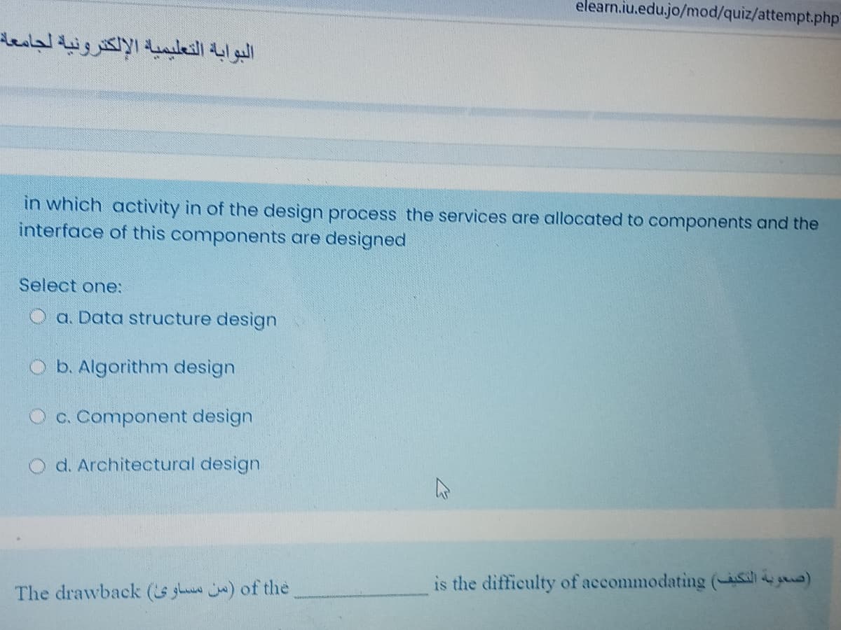 elearn.iu.edu.jo/mod/quiz/attempt.php
البوابة التعليمياة الإلكترونية لجامعة
in which activity in of the design process the services are allocated to components and the
interface of this components are designed
Select one:
O a. Data structure design
O b. Algorithm design
O c. Component design
O d. Architectural design.
is the difficulty of accommodating (a )
The drawback (s ghu ) of the
