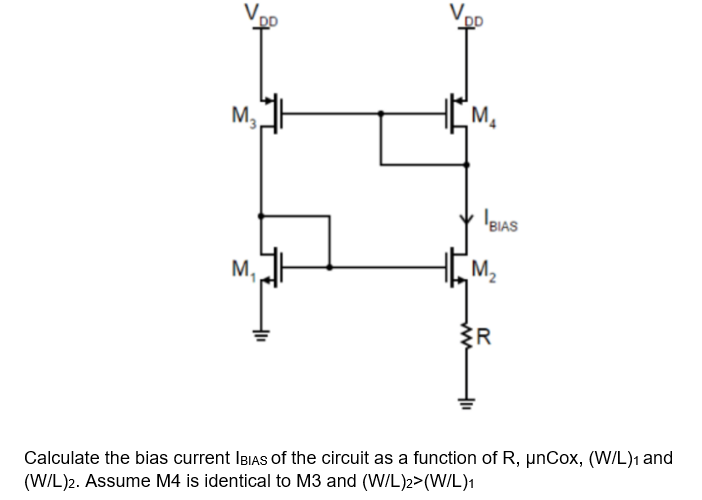 M,
M2
M,
R
Calculate the bias current IBIAS of the circuit as a function of R, µnCox, (W/L)1 and
(W/L)2. Assume M4 is identical to M3 and (W/L)2>(WIL)1
