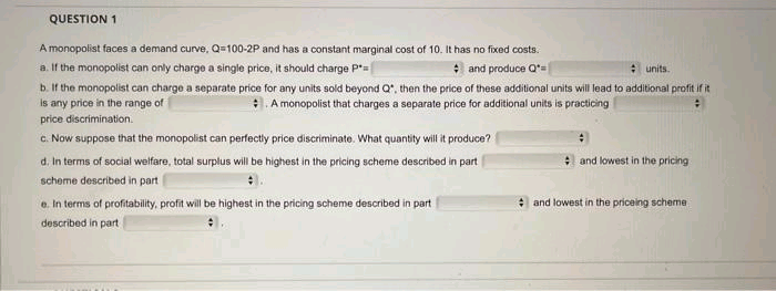 QUESTION 1
A monopolist faces a demand curve, Q=100-2P and has a constant marginal cost of 10. It has no fixed costs.
a. If the monopolist can only charge a single price, it should charge P*=
and produce Q=
units.
b. If the monopolist can charge a separate price for any units sold beyond Q", then the price of these additional units will lead to additional profit if it
is any price in the range of
A monopolist that charges a separate price for additional units is practicing
price discrimination.
c. Now suppose that the monopolist can perfectly price discriminate. What quantity will it produce?
d. In terms of social welfare, total surplus will be highest in the pricing scheme described in part
scheme described in part
e. In terms of profitability, profit will be highest in the pricing scheme described in part
described in part
and lowest in the pricing
and lowest in the priceing scheme