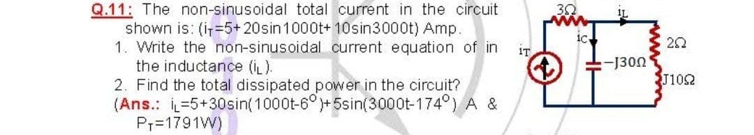 Q.11: The non-sinusoidal total current in the circuit
shown is: (i=5+20sin1000t+ 10sin3000t) Amp.
1. Write the non-sinusoidal current equation of in
the inductance (iL).
2. Find the total dissipated power in the circuit?
(Ans.: =5+30sin(1000t-6°)+5sin(3000t-174°) A &
Pr=1791W)
30
IL
20
iT
:J300
J1052
