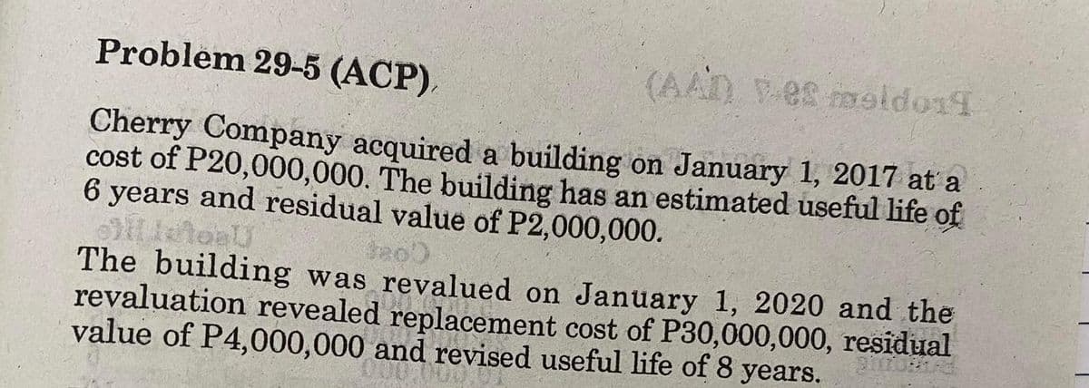 Problem 29-5 (ACP),
(AAD) V-es moldo14
Cherry Company acquired a building on January 1, 2017 at a
cost of P20,000,000. The building has an estimated useful life of
6 years and residual value of P2,000,000.
letal
The building was revalued on January 1, 2020 and the
revaluation revealed replacement cost of P30,000,000, residual
value of P4,000,000 and revised useful life of 8 years.