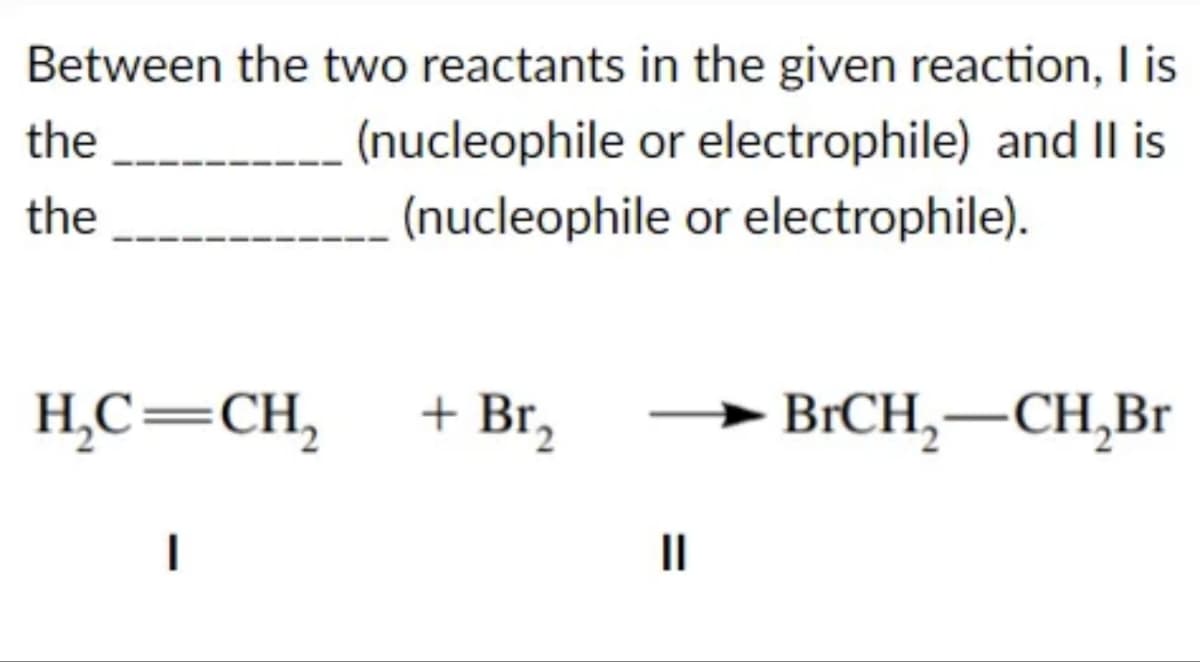 Between the two reactants in the given reaction, I is
(nucleophile or electrophile) and II is
(nucleophile
or electrophile).
the
the
H₂C=CH₂
I
+ Br₂
||
BrCH₂-CH₂Br