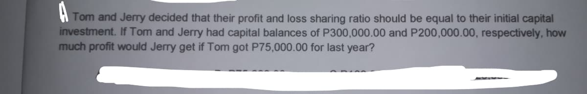 A
Tom and Jerry decided that their profit and loss sharing ratio should be equal to their initial capital
investment. If Tom and Jerry had capital balances of P300,000.00 and P200,000.00, respectively, how
much profit would Jerry get if Tom got P75,000.00 for last year?
