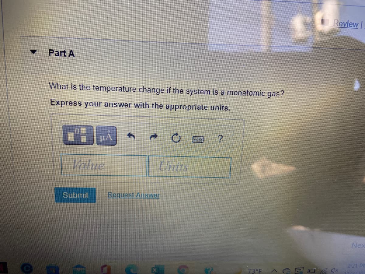 Review |
Part A
What is the temperature change if the system is a monatomic gas?
Express your answer with the appropriate units.
HA
Value
Units
Submit
Request Ansywer
Nex
2:21 PI
73°F

