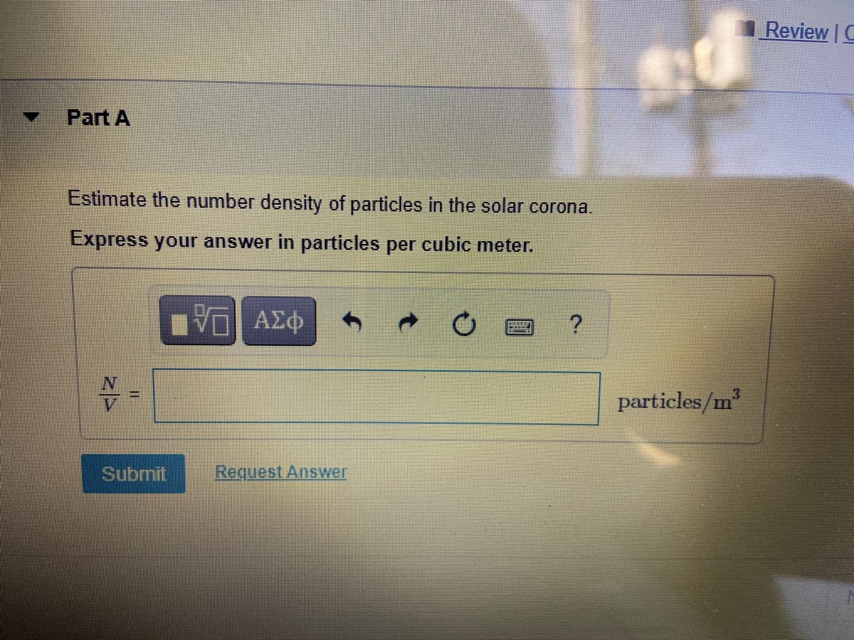 Review C
Part A
Estimate the number density of particles in the solar corona.
Express your answer in particles per cubic meter.
V AEO
3.
particles/m
Submit
Request Answer
