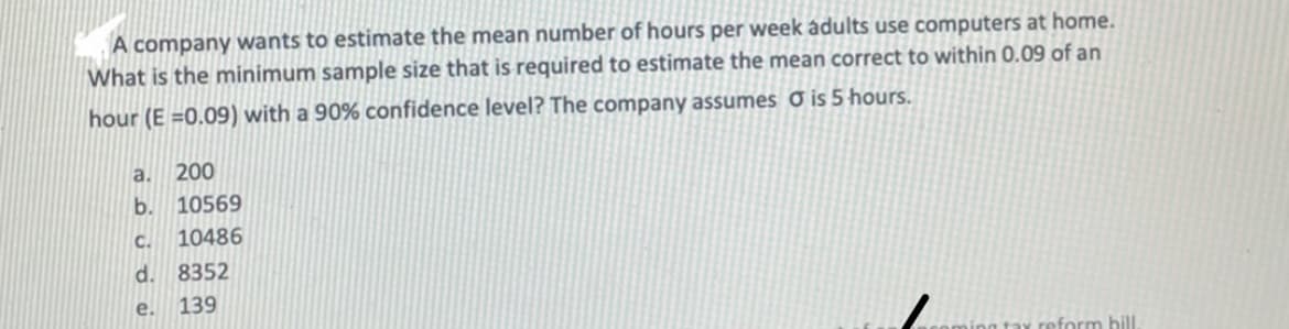 A company wants to estimate the mean number of hours per week adults use computers at home.
What is the minimum sample size that is required to estimate the mean correct to within 0.09 of an
hour (E =0.09) with a 90% confidence level? The company assumes Ở is 5 hours.
a. 200
b. 10569
C.
10486
d. 8352
e.
139
reform bill.
