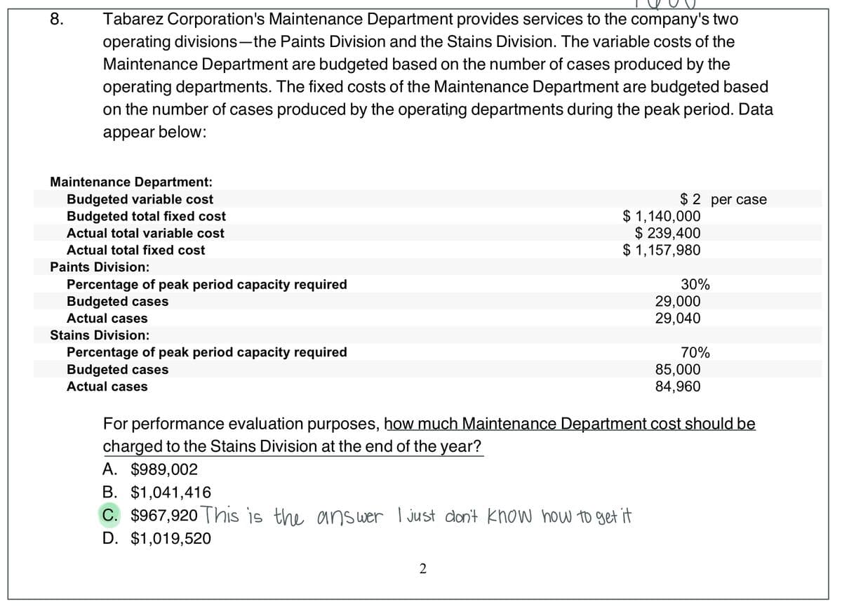 8.
Tabarez Corporation's Maintenance Department provides services to the company's two
operating divisions-the Paints Division and the Stains Division. The variable costs of the
Maintenance Department are budgeted based on the number of cases produced by the
operating departments. The fixed costs of the Maintenance Department are budgeted based
on the number of cases produced by the operating departments during the peak period. Data
appear below:
Maintenance Department:
Budgeted variable cost
Budgeted total fixed cost
$ 2 per case
$ 1,140,000
$ 239,400
$ 1,157,980
Actual total variable cost
Actual total fixed cost
Paints Division:
30%
Percentage of peak period capacity required
Budgeted cases
Actual cases
29,000
29,040
Stains Division:
70%
Percentage of peak period capacity required
Budgeted cases
Actual cases
85,000
84,960
For performance evaluation purposes, how much Maintenance Department cost should be
charged to the Stains Division at the end of the year?
A. $989,002
B. $1,041,416
C. $967,920 This is the answer I just don't know how to get it
D. $1,019,520
2
