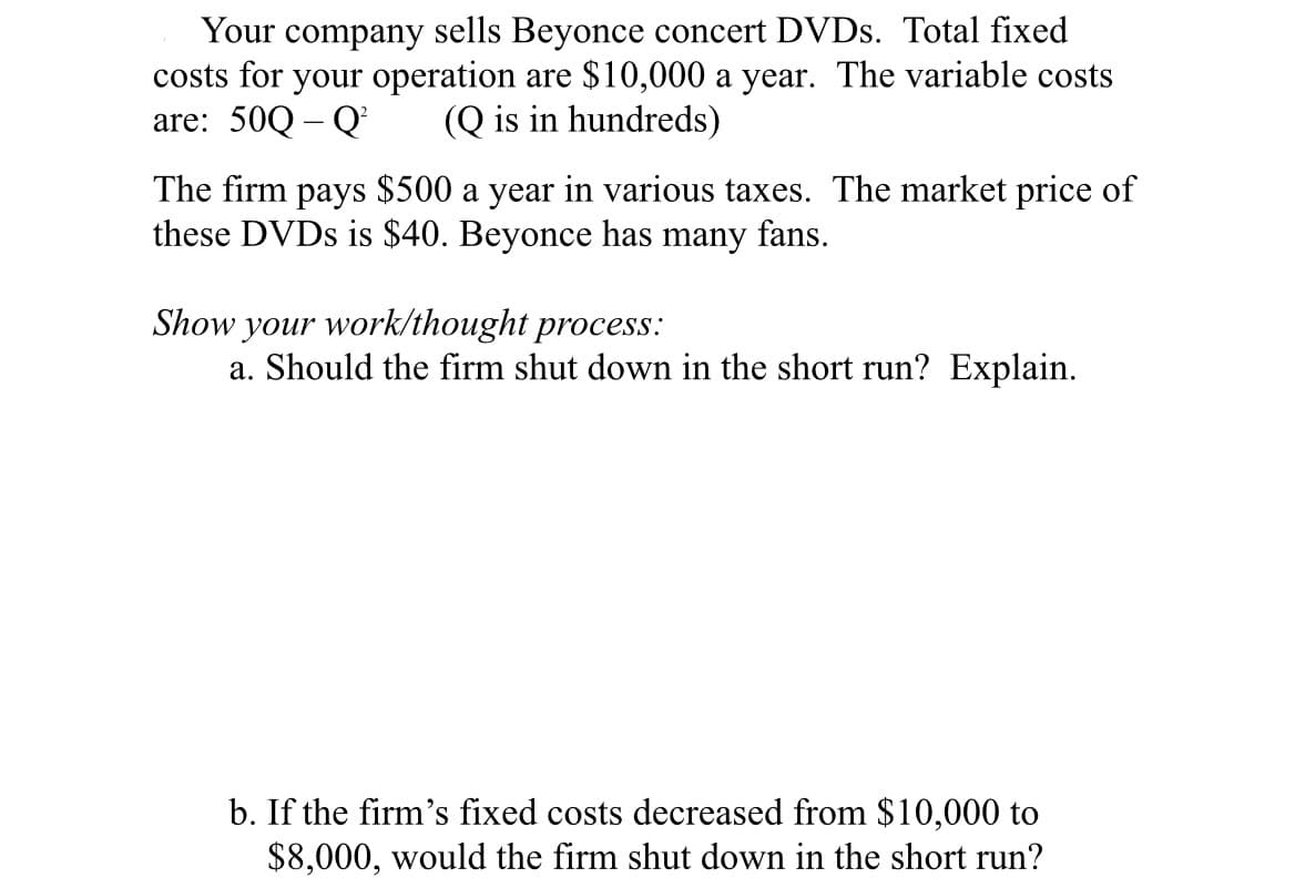 Your company sells Beyonce concert DVDS. Total fixed
costs for your operation are $10,000 a year. The variable costs
are: 50Q – Q
(Q is in hundreds)
The firm pays $500 a year in various taxes. The market price of
these DVDS is $40. Beyonce has many fans.
Show your work/thought process:
a. Should the firm shut down in the short run? Explain.
b. If the firm's fixed costs decreased from $10,000 to
$8,000, would the firm shut down in the short run?
