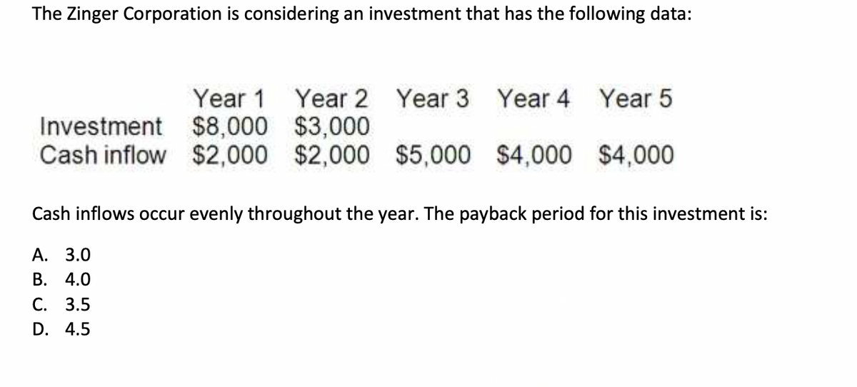 The Zinger Corporation is considering an investment that has the following data:
Year 1 Year 2 Year 3 Year 4 Year 5
$8,000 $3,000
Investment
Cash inflow $2,000 $2,000 $5,000 $4,000
$4,000
Cash inflows occur evenly throughout the year. The payback period for this investment is:
A. 3.0
B. 4.0
C. 3.5
D. 4.5