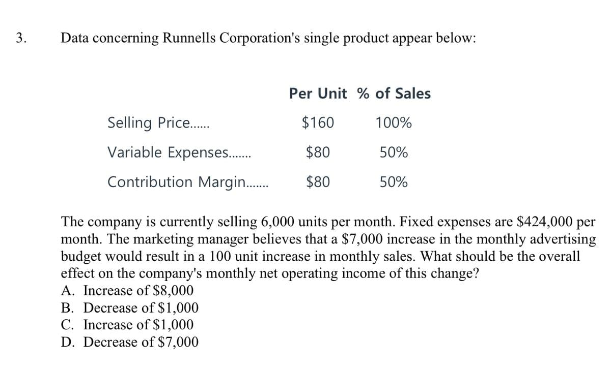 3.
Data concerning Runnells Corporation's single product appear below:
Per Unit % of Sales
Selling Price..
$160
100%
Variable Expenses..
$80
50%
Contribution Margin..
$80
50%
The company is currently selling 6,000 units per month. Fixed expenses are $424,000 per
month. The marketing manager believes that a $7,000 increase in the monthly advertising
budget would result in a 100 unit increase in monthly sales. What should be the overall
effect on the company's monthly net operating income of this change?
A. Increase of $8,000
B. Decrease of $1,000
C. Increase of $1,000
D. Decrease of $7,000
