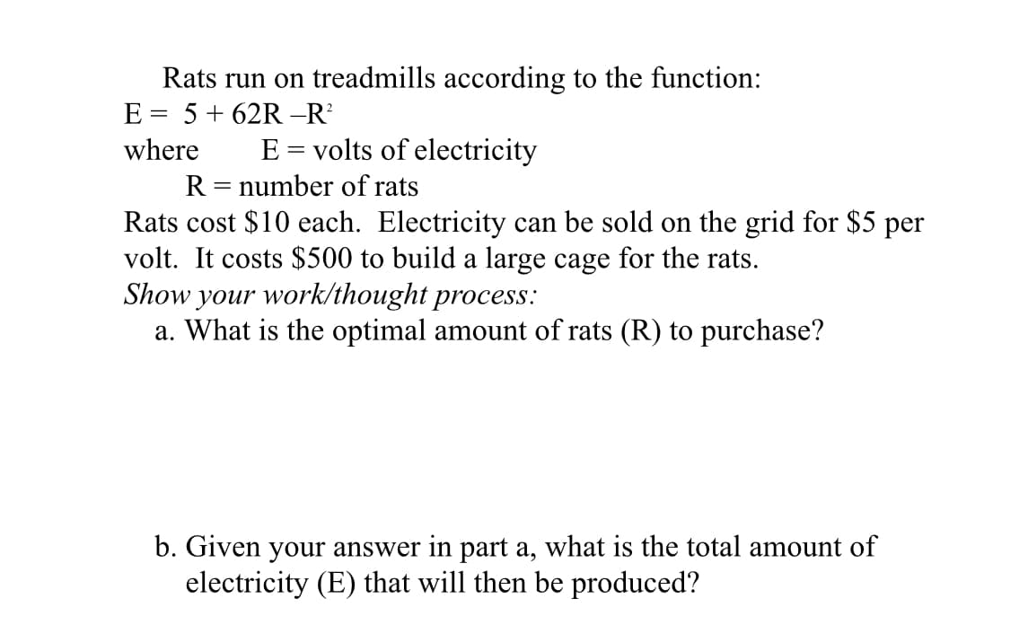 Rats run on treadmills according to the function:
E
5 + 62R –R
%3D
where
E = volts of electricity
R = number of rats
Rats cost $10 each. Electricity can be sold on the grid for $5 per
volt. It costs $500 to build a large cage for the rats.
Show your work/thought process:
a. What is the optimal amount of rats (R) to purchase?
b. Given your answer in part a, what is the total amount of
electricity (E) that will then be produced?

