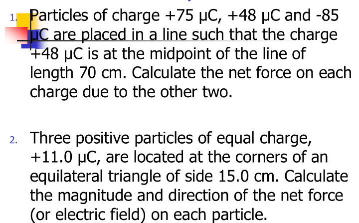 Particles of charge +75 µC, +48 µC and -85
uC are placed in a line such that the charge
+48 µC is at the midpoint of the line of
length 70 cm. Calculate the net force on each
charge due to the other two.
2. Three positive particles of equal charge,
+11.0 µC, are located at the corners of an
equilateral triangle of side 15.0 cm. Calculate
the magnitude and direction of the net force
(or electric field) on each particle.
