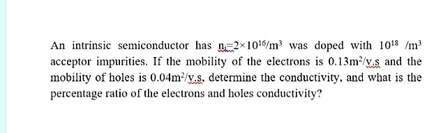 An intrinsic semiconductor has n=2x1016/m was doped with 1018 /m
acceptor impurities. If the mobility of the electrons is 0.13m²/y.s and the
mobility of holes is 0.04m/y.s, determine the conductivity, and what is the
percentage ratio of the electrons and holes conductivity?
