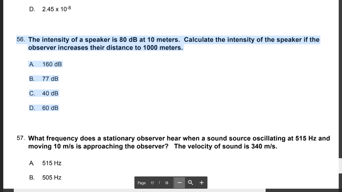 D.
2.45 х 10-8
56. The intensity of a speaker is 80 dB at 10 meters. Calculate the intensity of the speaker if the
observer increases their distance to 1000 meters.
A
160 dB
В.
77 dB
С.
40 dB
D.
60 dB
57. What frequency does a stationary observer hear when a sound source oscillating at 515 Hz and
moving 10 m/s is approaching the observer? The velocity of sound is 340 m/s.
A
515 Hz
В.
505 Hz
Page 17 / 18
Q +
