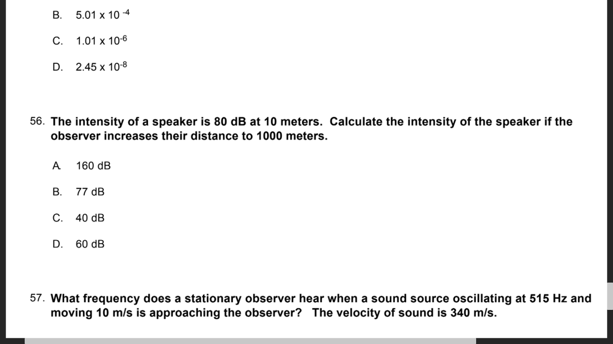 В.
5.01 x 10 -4
С.
1.01 x 10-6
D.
2.45 x 10-8
56. The intensity of a speaker is 80 dB at 10 meters. Calculate the intensity of the speaker if the
observer increases their distance to 1000 meters.
A
160 dB
В.
77 dB
С.
40 dB
D.
60 dB
57. What frequency does a stationary observer hear when a sound source oscillating at 515 Hz and
moving 10 m/s is approaching the observer? The velocity of sound is 340 m/s.
