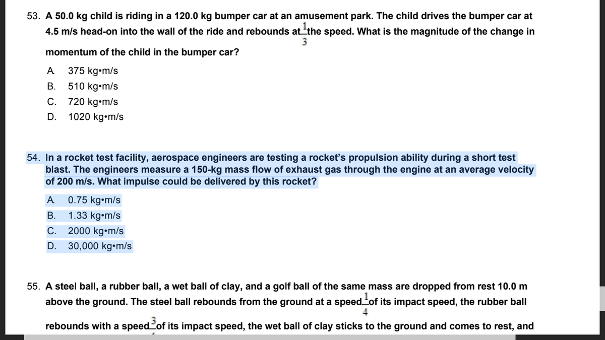 53. A 50.0 kg child is riding in a 120.0 kg bumper car at an amusement park. The child drives the bumper car at
4.5 m/s head-on into the wall of the ride and rebounds atthe speed. What
the magnitude of the change in
3
momentum of the child in the bumper car?
A
375 kg•m/s
В.
510 kg•m/s
720 kg•m/s
1020 kg•m/s
С.
D.
54. In a rocket test facility, aerospace engineers are testing a rocket's propulsion ability during a short test
blast. The engineers measure a 150-kg mass flow of exhaust gas through the engine at an average velocity
of 200 m/s. What impulse could be delivered by this rocket?
A
0.75 kg•m/s
В.
1.33 kg•m/s
С.
2000 kg•m/s
D.
30,000 kg•m/s
55. A steel ball, a rubber ball, a wet ball of clay, and a golf ball of the same mass are dropped from rest 10.0 m
above the ground. The steel ball rebounds from the ground at a speedof its impact speed, the rubber ball
4
rebounds with a speedof its impact speed, the wet ball of clay sticks to the ground and comes to rest, and
