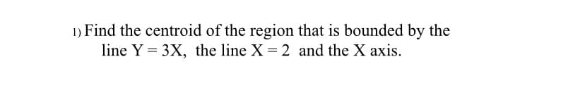 1) Find the centroid of the region that is bounded by the
line Y = 3X, the line X = 2 and the X axis.

