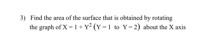 3) Find the area of the surface that is obtained by rotating
the graph of X = 1 + Y² (Y = 1 to Y= 2) about the X axis
