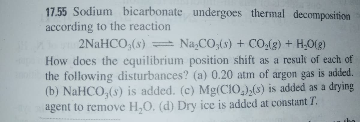 17.55 Sodium bicarbonate undergoes thermal decomposition
according to the reaction
2NAHCO,(s) Na,CO,(s) + CO,(g) + H,0(8)
up How does the equilibrium position shift as a result of each of
the following disturbances? (a) 0.20 atm of argon gas is added.
(b) NaHCO,(s) is added. (c) Mg(CIO,),(s) is added as a drying
agent to remove H,O. (d) Dry ice is added at constant T.
