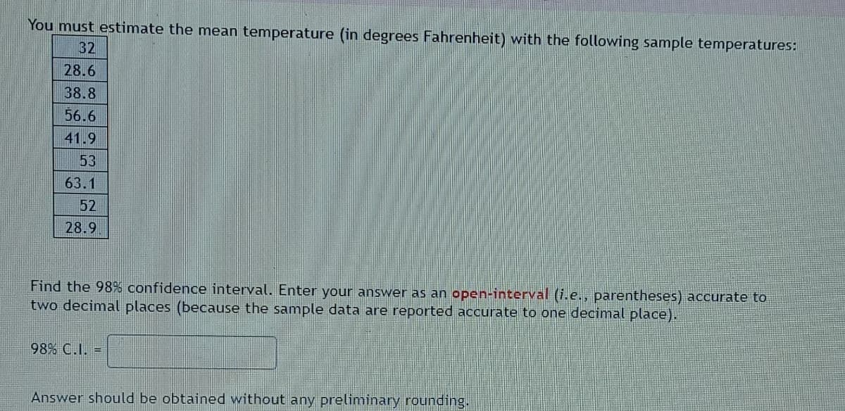 You must estimate the mean temperature (in degrees Fahrenheit) with the following sample temperatures:
32
28.6
38.8
56.6
41.9
53
63.1
52
28.9
Find the 98% confidence interval. Enter your answer as an open-interval (i.e., parentheses) accurate to
two decimal places (because the sample data are reported accurate to one decimal place).
98% C.I. =
Answer should be obtained without any preliminary rounding.
